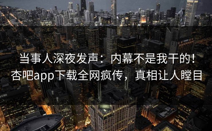 当事人深夜发声：内幕不是我干的！杏吧app下载全网疯传，真相让人瞠目