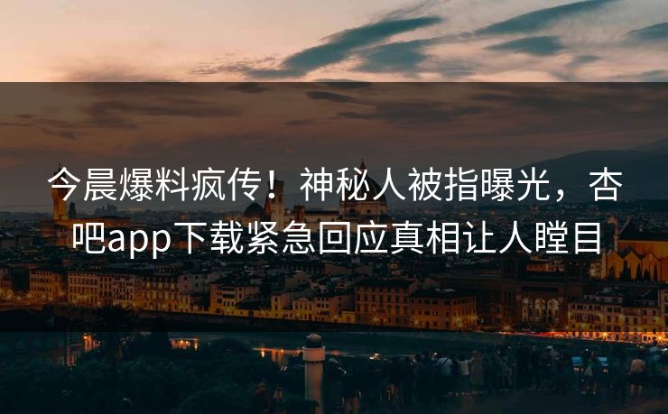 今晨爆料疯传！神秘人被指曝光，杏吧app下载紧急回应真相让人瞠目