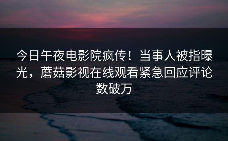 今日午夜电影院疯传！当事人被指曝光，蘑菇影视在线观看紧急回应评论数破万
