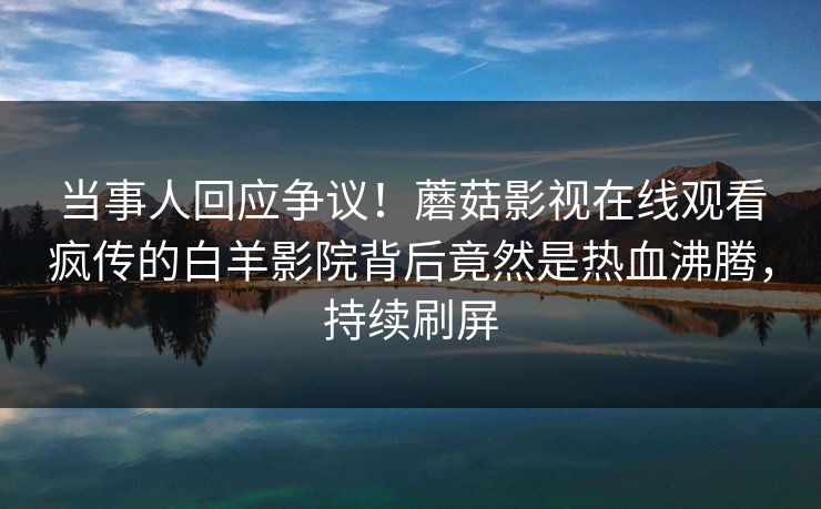 当事人回应争议！蘑菇影视在线观看疯传的白羊影院背后竟然是热血沸腾，持续刷屏