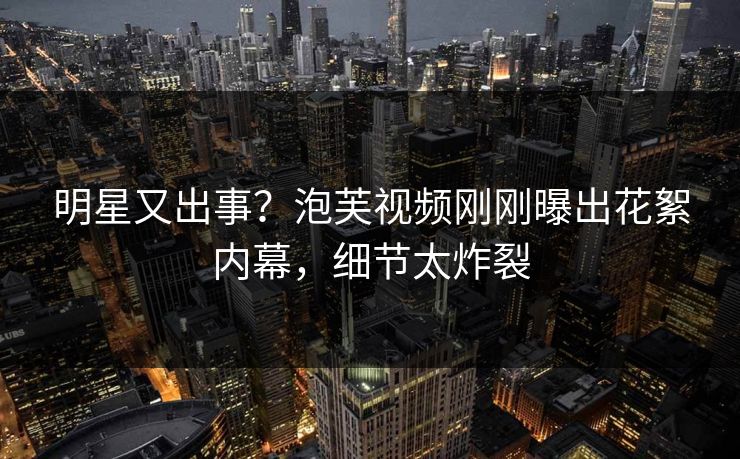 明星又出事？泡芙视频刚刚曝出花絮内幕，细节太炸裂