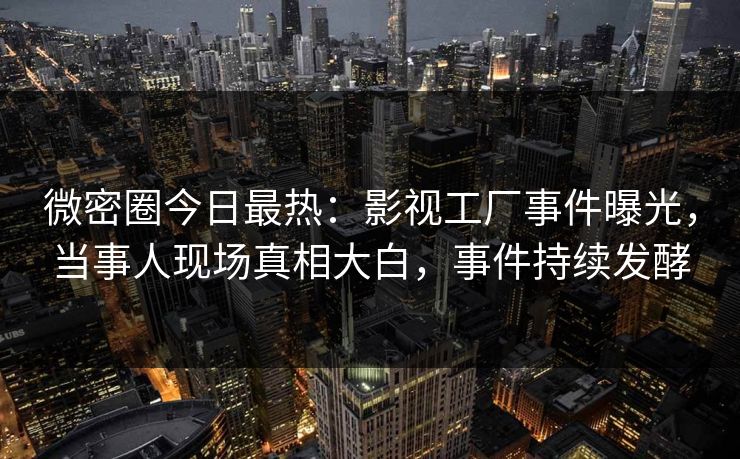 微密圈今日最热：影视工厂事件曝光，当事人现场真相大白，事件持续发酵