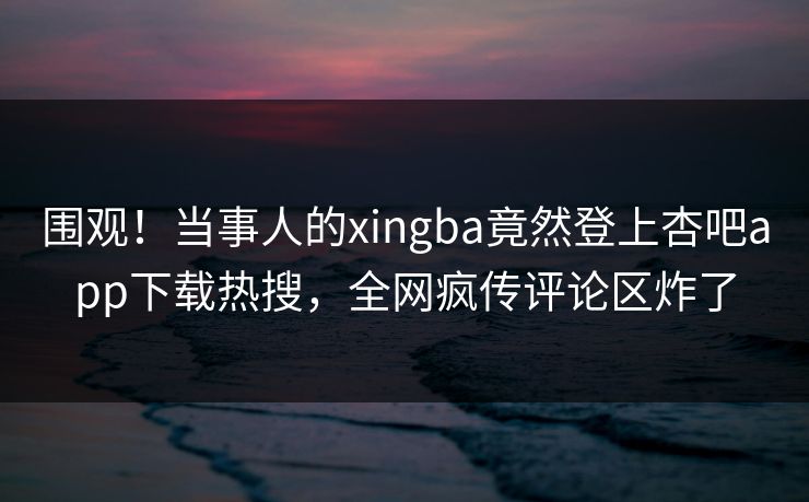 围观！当事人的xingba竟然登上杏吧app下载热搜，全网疯传评论区炸了