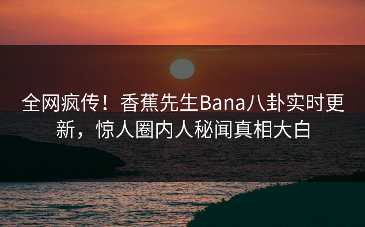 全网疯传！香蕉先生Bana八卦实时更新，惊人圈内人秘闻真相大白