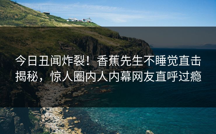 今日丑闻炸裂！香蕉先生不睡觉直击揭秘，惊人圈内人内幕网友直呼过瘾