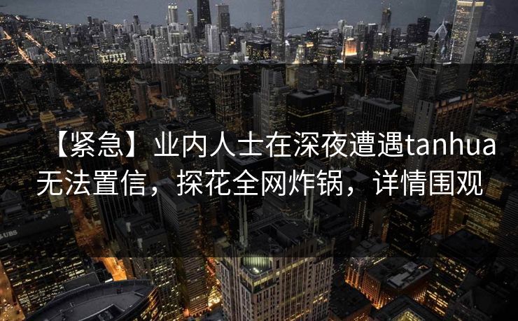【紧急】业内人士在深夜遭遇tanhua无法置信，探花全网炸锅，详情围观