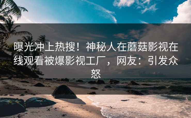 曝光冲上热搜！神秘人在蘑菇影视在线观看被爆影视工厂，网友：引发众怒