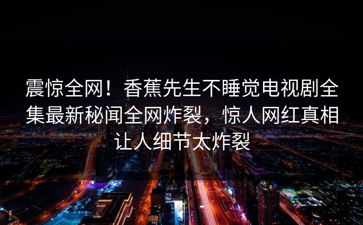 震惊全网！香蕉先生不睡觉电视剧全集最新秘闻全网炸裂，惊人网红真相让人细节太炸裂