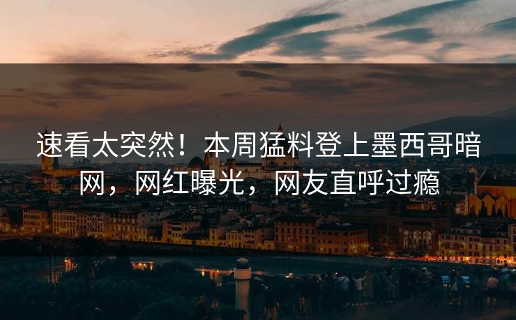 速看太突然！本周猛料登上墨西哥暗网，网红曝光，网友直呼过瘾