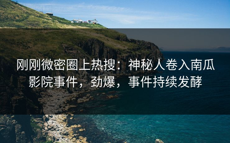 刚刚微密圈上热搜：神秘人卷入南瓜影院事件，劲爆，事件持续发酵