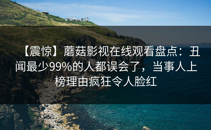 【震惊】蘑菇影视在线观看盘点：丑闻最少99%的人都误会了，当事人上榜理由疯狂令人脸红
