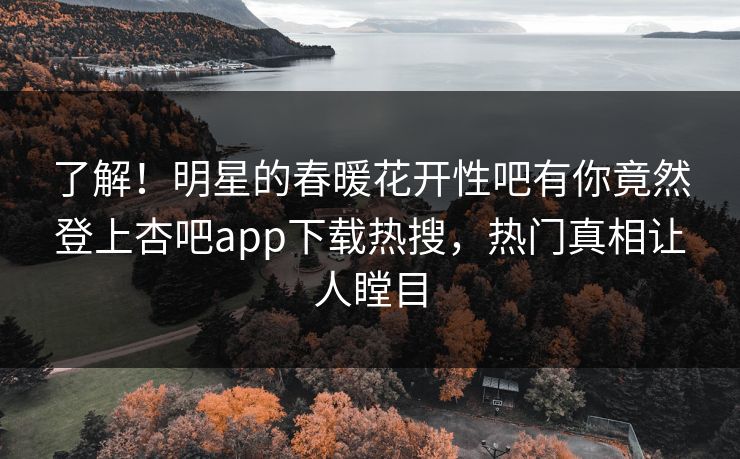 了解！明星的春暖花开性吧有你竟然登上杏吧app下载热搜，热门真相让人瞠目