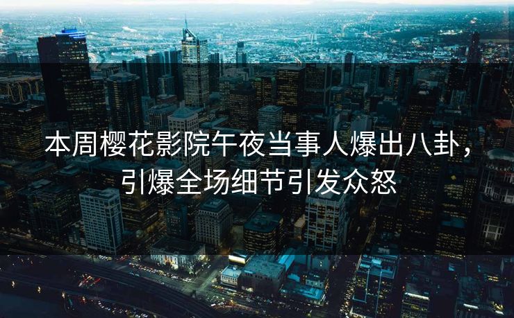 本周樱花影院午夜当事人爆出八卦，引爆全场细节引发众怒