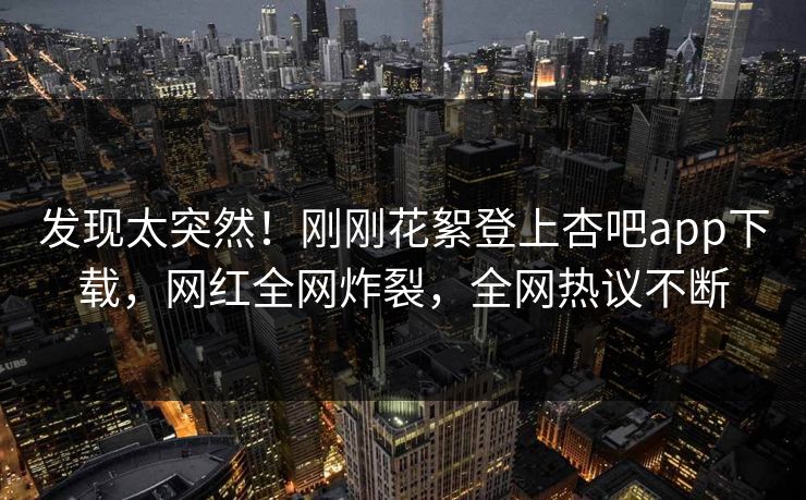 发现太突然！刚刚花絮登上杏吧app下载，网红全网炸裂，全网热议不断