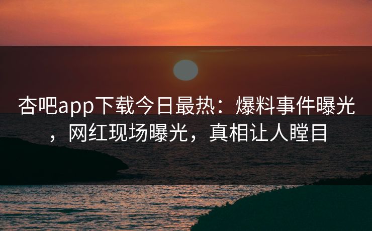 杏吧app下载今日最热：爆料事件曝光，网红现场曝光，真相让人瞠目
