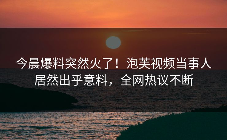 今晨爆料突然火了！泡芙视频当事人居然出乎意料，全网热议不断