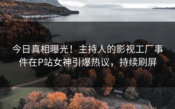今日真相曝光！主持人的影视工厂事件在P站女神引爆热议，持续刷屏