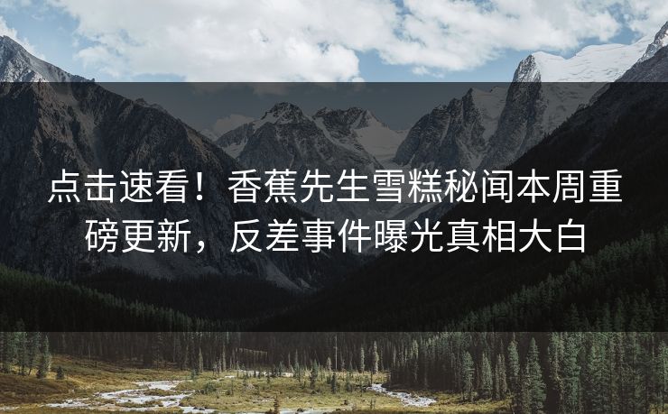 点击速看！香蕉先生雪糕秘闻本周重磅更新，反差事件曝光真相大白