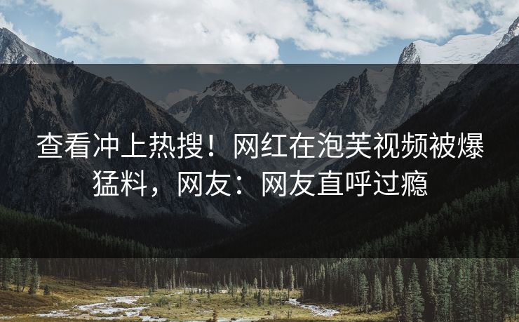 查看冲上热搜！网红在泡芙视频被爆猛料，网友：网友直呼过瘾
