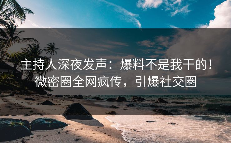 主持人深夜发声：爆料不是我干的！微密圈全网疯传，引爆社交圈
