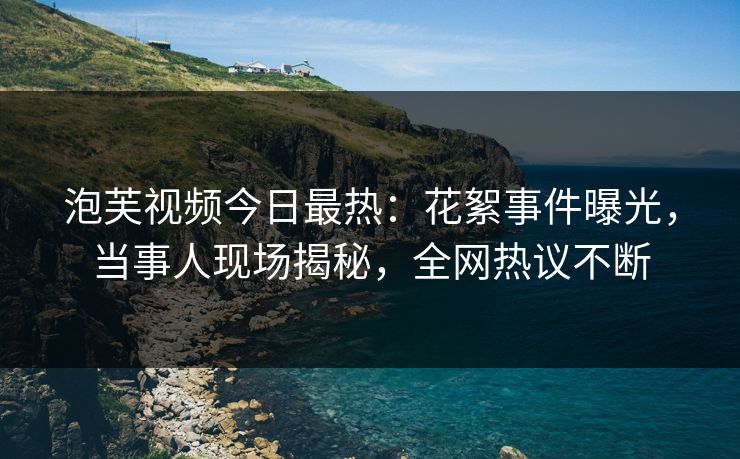 泡芙视频今日最热：花絮事件曝光，当事人现场揭秘，全网热议不断