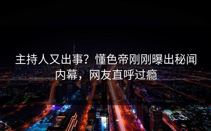 主持人又出事？懂色帝刚刚曝出秘闻内幕，网友直呼过瘾