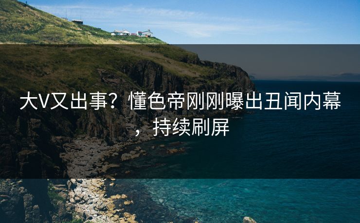 大V又出事？懂色帝刚刚曝出丑闻内幕，持续刷屏
