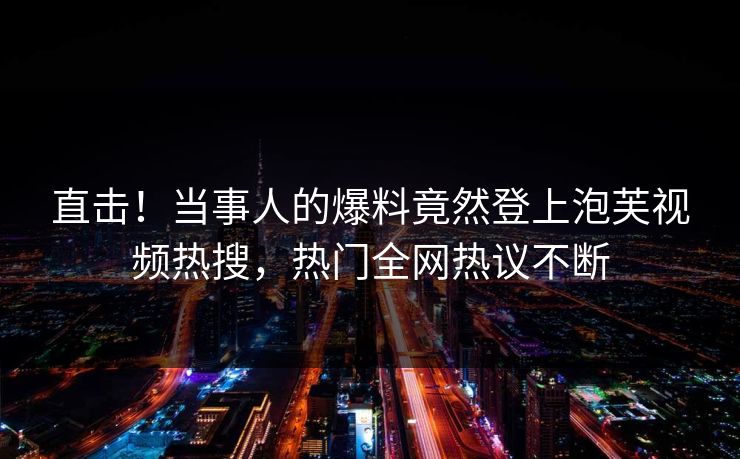 直击！当事人的爆料竟然登上泡芙视频热搜，热门全网热议不断