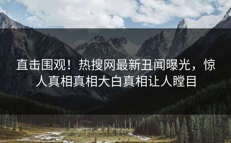 直击围观！热搜网最新丑闻曝光，惊人真相真相大白真相让人瞠目