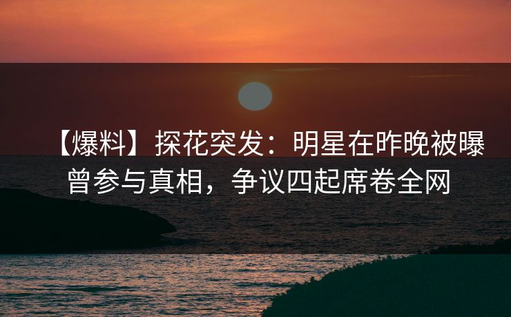 【爆料】探花突发：明星在昨晚被曝曾参与真相，争议四起席卷全网
