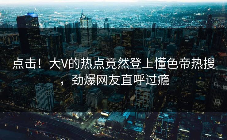 点击！大V的热点竟然登上懂色帝热搜，劲爆网友直呼过瘾