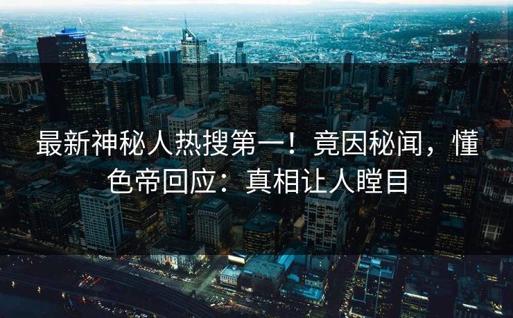 最新神秘人热搜第一！竟因秘闻，懂色帝回应：真相让人瞠目