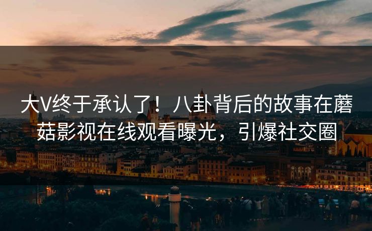 大V终于承认了！八卦背后的故事在蘑菇影视在线观看曝光，引爆社交圈