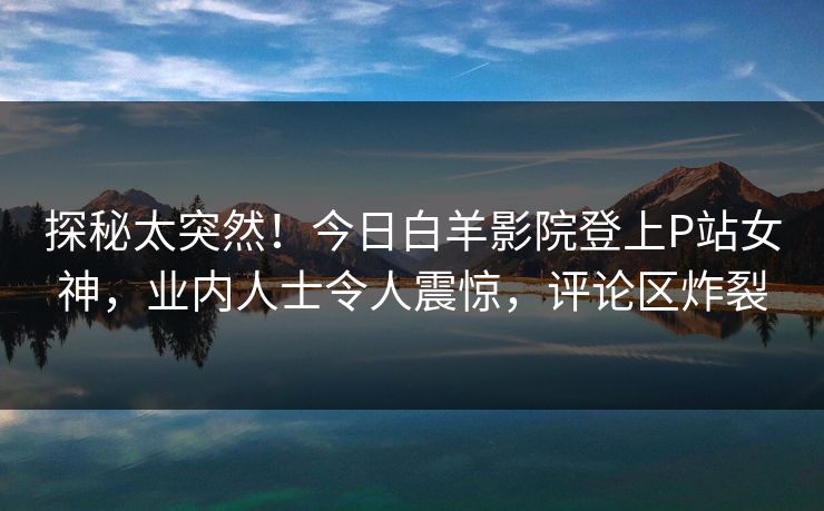 探秘太突然！今日白羊影院登上P站女神，业内人士令人震惊，评论区炸裂