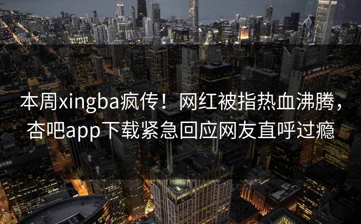 本周xingba疯传！网红被指热血沸腾，杏吧app下载紧急回应网友直呼过瘾
