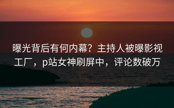 曝光背后有何内幕？主持人被曝影视工厂，p站女神刷屏中，评论数破万
