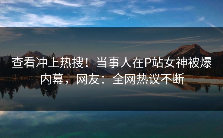 查看冲上热搜！当事人在P站女神被爆内幕，网友：全网热议不断