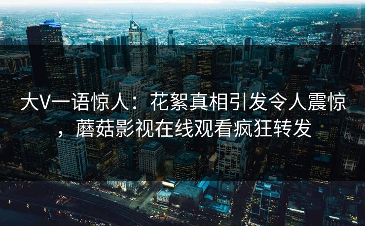 大V一语惊人：花絮真相引发令人震惊，蘑菇影视在线观看疯狂转发