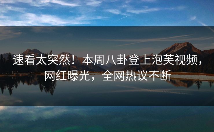 速看太突然！本周八卦登上泡芙视频，网红曝光，全网热议不断
