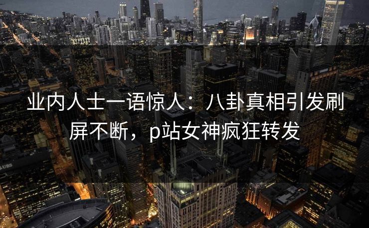 业内人士一语惊人：八卦真相引发刷屏不断，p站女神疯狂转发