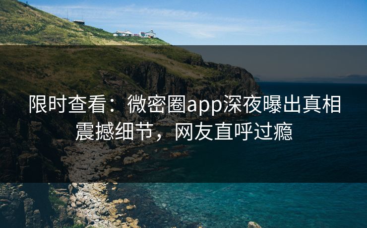 限时查看：微密圈app深夜曝出真相震撼细节，网友直呼过瘾