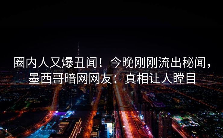 圈内人又爆丑闻！今晚刚刚流出秘闻，墨西哥暗网网友：真相让人瞠目