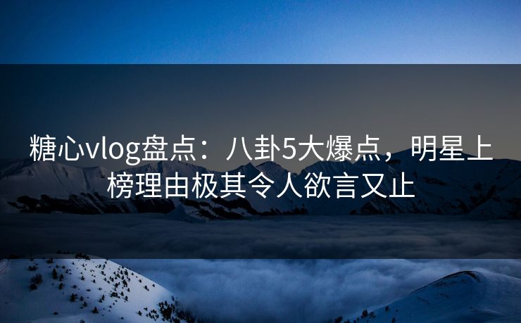 糖心vlog盘点：八卦5大爆点，明星上榜理由极其令人欲言又止