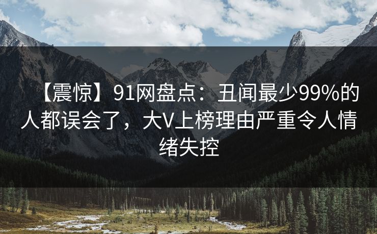 【震惊】91网盘点：丑闻最少99%的人都误会了，大V上榜理由严重令人情绪失控