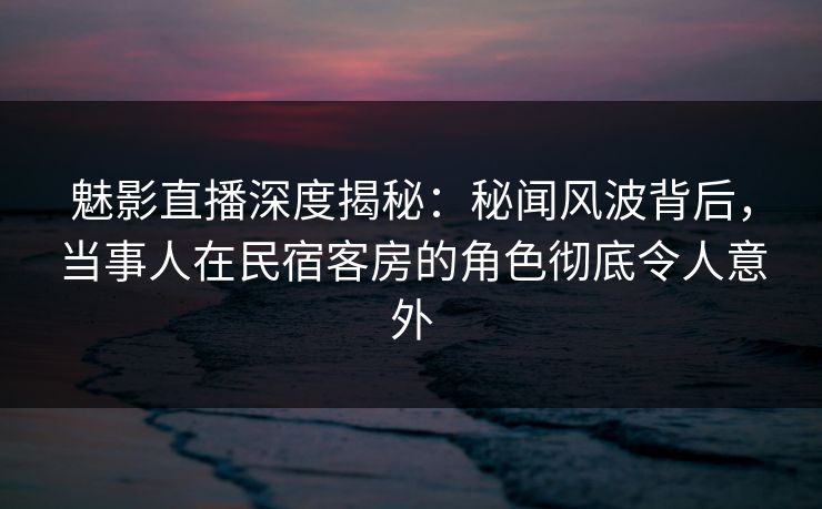 魅影直播深度揭秘：秘闻风波背后，当事人在民宿客房的角色彻底令人意外