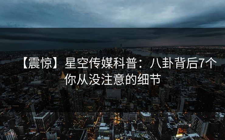 【震惊】星空传媒科普：八卦背后7个你从没注意的细节