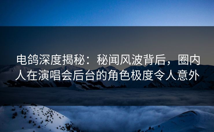 电鸽深度揭秘：秘闻风波背后，圈内人在演唱会后台的角色极度令人意外