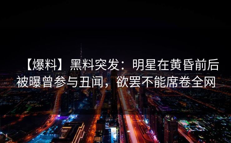 【爆料】黑料突发：明星在黄昏前后被曝曾参与丑闻，欲罢不能席卷全网