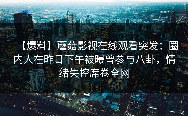 【爆料】蘑菇影视在线观看突发：圈内人在昨日下午被曝曾参与八卦，情绪失控席卷全网