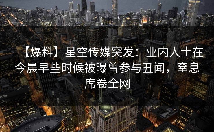【爆料】星空传媒突发:业内人士在今晨早些时候被曝曾参与丑闻,窒息席卷全网 【爆料】星空传媒突发:业内人士在今晨早些时候被曝曾参与丑闻,窒息席卷全网